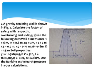 2.A gravity retaining wall is shown
in Fig. 3. Calculate the factor of
safety with respect to
overturning and sliding, given the
fallowing data:Wall dimensions: H
= 6 m, x1 = 0.6 m, x2 = 2m, x3 = 2 m,
x4 = 0.5 m, x5 = 0.75 m,x6 =0.8m, D
= 1.5 m.Soil properties:
γ1 = 16.5kN/m3,φ 1' = 320, 2 =
18kN/m3,φ 2' = 22, c2'=40kPa. Use
the Rankine active earth pressure
in your calculations.
 