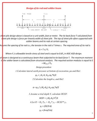 46
Design of tie rod and soldier beam
sheet pile design above is based on a unit width, foot or meter. The tie back force T calculated from
sheet pile design is force per linearly width of sheet pile. The top of sheet pile often supported with
soldier beams and tie rods at certain spacing.
Assume the spacing of tie rod is s, the tension in the rod is T times s. The required area of tie rod is
A = T s / Ft
Where Ft is allowable tensile stress of steel and is equal to 0.6Fy in AISC ASD design.
oil beam is designed as a continuous beam that subjected to tie back force T. The maximum moment
in the soldier beam is calculated from structural analysis. The required section modulus is equal to S
= Mmax / Fb.
Design procedure
1.Calculate lateral earth pressure at bottom of excavation, pa and Ha1.
pa =  Ka H, Ha1=pa*h/2
2.Calculate the length a, and Ha2.
a = pa /  (Kp-Ka), Ha2=pa*a/2
3.Assume a trial depth Y, calculate HCEF.
HCEF =  (Kp-Ka) Y2
/3
4.Let R = Ha1*y1 + Ha2* y2 – HCEF* y3
y1 = (2h/3-b)
y2 = (h+a/3-b)
 