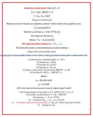 51
Determine anchor force T from  Fx = 0
 Fx = Ha1– HBCDF-T = 0
T = Ha1+ Ha2– HCEF
Design size of sheet pile
Maximum moment locates at a distance y below T where shear stress equals to zero.
T- Ka (y+b-d)2
/2=0
Solve for y, we have, y = -b+d+2*T/( Ka)
The maximum moment is
Mmax = T y -  Ka (y+b-d)3
/6
The required section modulus is S = Mmax / Fb
The sheet pile section is selected based on section modulus
Design of tie rod and soldier beam
Design of tie rod and soldier beam is the same as that of anchored sheet pile in cohesionless soil.
1.Calculate free standing height, d = 2C/
2.Calculate pa=(h-d)
3.Calculate Ha=pa*h/2
4.Calculate p1=4C-h,
5.Assume a value of D, and calculate HBCDF = p1*D
6.Calculate R= Ha*y1 – HBCDF* y3.
Where
y1 = 2(h-d)/3-(b-d)
y3 = h-b+D/2
If R is not close to zero, assume a new D, repeat steps 5 and 6
7.The design length of sheet pile is L=h+D*FS, FS=1.2 to 1.4.
8.Calculate anchored force T = Ha – HBCDF
9.Calculate y = -b+d+2*T/
10. Calculate Mmax = T y -  (y+b-d)3
/6
11. Calculate required section modulus S= Mmax/Fb. Select sheet pile section.
12. Design tie rod
 