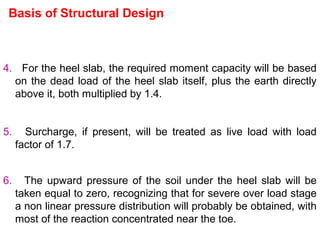 4. For the heel slab, the required moment capacity will be based
on the dead load of the heel slab itself, plus the earth directly
above it, both multiplied by 1.4.
5. Surcharge, if present, will be treated as live load with load
factor of 1.7.
6. The upward pressure of the soil under the heel slab will be
taken equal to zero, recognizing that for severe over load stage
a non linear pressure distribution will probably be obtained, with
most of the reaction concentrated near the toe.
Basis of Structural Design
 