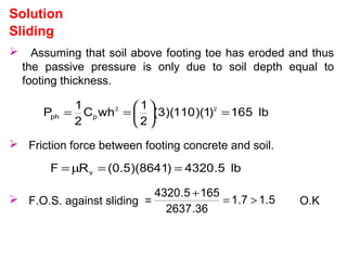 Sliding
 Assuming that soil above footing toe has eroded and thus
the passive pressure is only due to soil depth equal to
footing thickness.
Solution
lb516)1)(110)(3(
2
1
whC
2
1
P 22
pph =





==
 Friction force between footing concrete and soil.
 F.O.S. against sliding = O.K
lb5.4320)8641)(5.0(RF v ==µ=
5.17.1
36.2637
1655.4320
>=
+
 