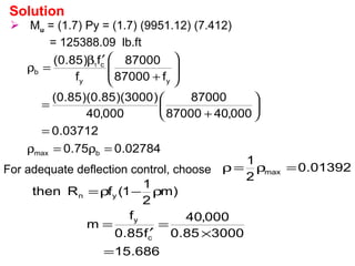  Mu = (1.7) Py = (1.7) (9951.12) (7.412)
= 125388.09 lb.ft
Solution
02784.075.0
03712.0
000,4087000
87000
000,40
)3000)(85.0)(85.0(
f87000
87000
f
f)85.0(
bmax
yy
c
b
1
=ρ=ρ
=






+
=








+
′β
=ρ
For adequate deflection control, choose
686.15
300085.0
000,40
f85.0
f
m
)m
2
1
1(fRthen
c
y
yn
=
×
=
′
=
ρ−ρ=
01392.0
2
1
max =ρ=ρ
 