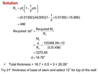 Solution
( )( )
67.16d
65.3370
4969.0
1209.125388
R
M
R
MquiredRe
bdquiredRe
496
)686.1501392.0
2
1
1)(000,40)(01392.0(
m
2
1
1fR
n
n
n
n2
yn
′′=
=
×
=
φ
=
=
=
××−=






ρ−ρ=
 Total thickness = 16.7 + 0.5 + 3 = 20.26”
Try 21” thickness of base of stem and select 12” for top of the wall
 