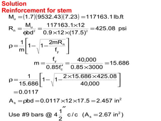 ( )( )( )
)in67.2A(c/c
2
1
4@bars9#Use
in457.25.17120117.0bdA
0117.0
000,40
08.425686.152
11
686.15
1
686.15
300085.0
000,40
f85.0
f
m
f
mR2
11
m
1
psi08.425
)5.17(129.0
121.117163
bd
M
R
ft.lb1.11716323.743.95327.1M
2
s
2
s
c
y
y
n
u
n
u
22
=
″
=××=ρ=
=





 ××
−−=ρ
=
×
=
′
=






−−=ρ
=
××
×
=
φ
=
==
Reinforcement for stem
Solution
 