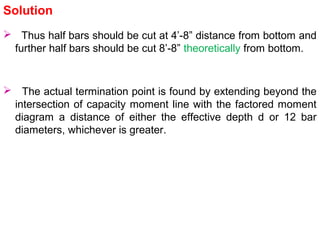  The actual termination point is found by extending beyond the
intersection of capacity moment line with the factored moment
diagram a distance of either the effective depth d or 12 bar
diameters, whichever is greater.
Solution
 Thus half bars should be cut at 4’-8” distance from bottom and
further half bars should be cut 8’-8” theoretically from bottom.
 