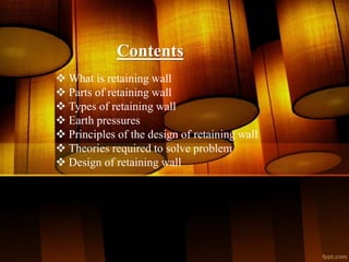 Contents
 What is retaining wall
 Parts of retaining wall
 Types of retaining wall
 Earth pressures
 Principles of the design of retaining wall
 Theories required to solve problem
 Design of retaining wall
 