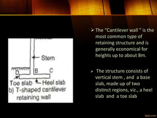 The “Cantilever wall ” is the
most common type of
retaining structure and is
generally economical for
heights up to about 8m.
 The structure consists of
vertical stem , and a base
slab, made up of two
distinct regions, viz., a heel
slab and a toe slab
 