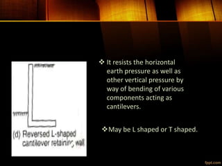  It resists the horizontal
earth pressure as well as
other vertical pressure by
way of bending of various
components acting as
cantilevers.
May be L shaped or T shaped.
 