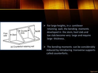  For large heights, in a cantilever
retaining wall, the bending moments
developed in the stem, heel slab and
toe slab become very large and require
large thickness.
 The bending moments can be considerably
reduced by introducing transverse supports
called counterforts.
 