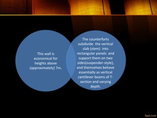 This wall is
economical for
heights above
(approximately) 7m.
The counterforts
subdivide the vertical
slab (stem) into
rectangular panels and
support them on two
sides(suspender-style),
and themselves behave
essentially as vertical
cantilever beams of T-
section and varying
depth.
 