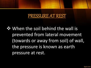 PRESSURE AT REST
 When the soil behind the wall is
prevented from lateral movement
(towards or away from soil) of wall,
the pressure is known as earth
pressure at rest.
 