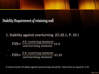StabilityRequirement of retaining wall
1. Stability against overturning (Cl.20.1, P: 33 )
FOS=
.9 X 𝑟𝑒𝑠𝑡𝑜𝑟𝑖𝑛𝑔 𝑚𝑜𝑚𝑒𝑛𝑡
𝑜𝑣𝑒𝑟𝑡𝑢𝑟𝑛𝑖𝑛𝑔 𝑚𝑜𝑚𝑒𝑛𝑡
≥1.4
.
. . FOS=
.9 X 𝑟𝑒𝑠𝑡𝑜𝑟𝑖𝑛𝑔 𝑚𝑜𝑚𝑒𝑛𝑡
𝑜𝑣𝑒𝑟𝑡𝑢𝑟𝑛𝑖𝑛𝑔 𝑚𝑜𝑚𝑒𝑛𝑡
≥1.55
It means factor of safety against overturning should be more than or equal to 1.55
 