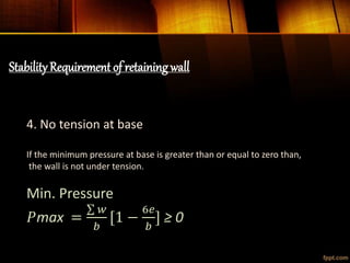 StabilityRequirement of retaining wall
4. No tension at base
If the minimum pressure at base is greater than or equal to zero than,
the wall is not under tension.
Min. Pressure
𝑃max =
𝑤
𝑏
[1 −
6𝑒
𝑏
] ≥ 0
 