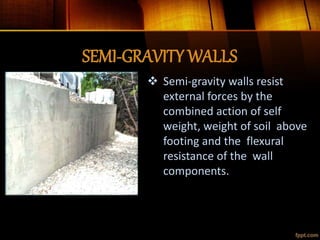 SEMI-GRAVITY WALLS
 Semi-gravity walls resist
external forces by the
combined action of self
weight, weight of soil above
footing and the flexural
resistance of the wall
components.
 