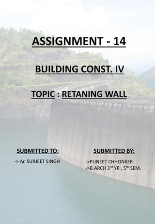 ASSIGNMENT - 14
BUILDING CONST. IV
TOPIC : RETANING WALL
SUBMITTED BY:SUBMITTED TO:
->PUNEET CHHONKER
->B.ARCH 3rd YR , 5th SEM.
-> Ar. SURJEET SINGH
 