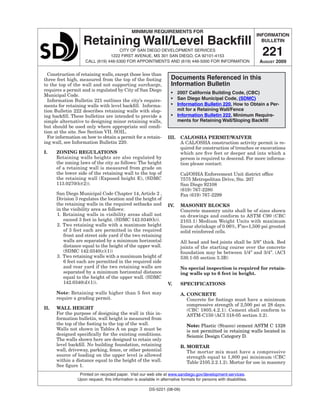 INFORMATION
BULLETIN
221
August 2009
MINIMUM REQUIREMENTS FOR
Retaining Wall/Level Backfill
CITY OF SAN DIEGO Development Services
1222 FIRST AVENUE, MS 301 SAN DIEGO, CA 92101-4153
Call (619) 446-5300 for appointments and (619) 446-5000 for information
		 Printed on recycled paper. Visit our web site at www.sandiego.gov/development-services.		 	
		 Upon request, this information is available in alternative formats for persons with disabilities.
DS-5221 (08-09)
Construction of retaining walls, except those less than
three feet high, measured from the top of the footing
to the top of the wall and not supporting surcharge,
requires a permit and is regulated by City of San Diego
Municipal Code.
Information Bulletin 221 outlines the city’s require-
ments for retaining walls with level backfill. Informa-
tion Bulletin 222 describes retaining walls with slop-
ing backfill. These bulletins are intended to provide a
simple alternative to designing minor retaining walls,
but should be used only where appropriate soil condi-
tion at the site. See Section VII. SOIL.
For information on how to obtain a permit for a retain-
ing wall, see Information Bulletin 220.
I.	 Zoning regulations
Retaining walls heights are also regulated by
the zoning laws of the city as follows: The height
of a retaining wall is measured from grade on
the lower side of the retaining wall to the top of
the retaining wall (Exposed height E), (SDMC
113.0270(b)(2)).
San Diego Municipal Code Chapter 14, Article 2 ,
Division 3 regulates the location and the height of
the retaining walls in the required setbacks and
in the visibility area as follows:
1.	Retaining walls in visibility areas shall not
exceed 3 feet in height. (SDMC 142.0340(b)).
2.	Two retaining walls with a maximum height
of 3 feet each are permitted in the required
front and street side yard if the two retaining
walls are separated by a minimum horizontal
distance equal to the height of the upper wall.
(SDMC 142.0340(c)(1))
3.	Two retaining walls with a maximum height of
6 feet each are permitted in the required side
and rear yard if the two retaining walls are
separated by a minimum horizontal distance
equal to the height of the upper wall. (SDMC
142.0340(d)(1)).
Note: Retaining walls higher than 5 feet may
require a grading permit.
II.	 WALL HEIGHT
For the purpose of designing the wall in this in-
formation bulletin, wall height is measured from
the top of the footing to the top of the wall.
Walls not shown in Tables A on page 3 must be
designed specifically for the existing conditions.
The walls shown here are designed to retain only
level backfill. No building foundation, retaining
wall, driveway, parking, fence, or other potential
source of loading on the upper level is allowed
within a distance equal to the height of the wall.
See figure 1.
IiI.	 Cal/osha permit/waiver
A CAL/OSHA construction activity permit is re-
quired for construction of trenches or excavations
which are five feet or deeper and into which a
person is required to descend. For more informa-
tion please contact:
Cal/OSHA Enforcement Unit district office
7575 Metropolitan Drive, Ste. 207
San Diego 92108
(619) 767-2280
Fax (619) 767-2299
IV.	 MASONRY BLOCKS
Concrete masonry units shall be of sizes shown
on drawings and conform to ASTM C90 (CBC
2103.1) Medium Weight Units with maximum
linear shrinkage of 0.06%, F’m=1,500 psi grouted
solid reinforced cells.
All head and bed joints shall be 3/8” thick. Bed
joints of the starting course over the concrete
foundation may be between 1/4” and 3/4”. (ACI
530.1-05 section 3.3B)
No special inspection is required for retain-
ing walls up to 6 feet in height.
V.	 SPECIFICATIONS
A.	CONCRETE
Concrete for footings must have a minimum
compressive strength of 2,500 psi at 28 days.
(CBC 1805.4.2.1). Cement shall conform to
ASTM-C150 (ACI 318-05 section 3.2).
Note: Plastic (Stucco) cement ASTM C 1328
is not permitted in retaining walls located in
Seismic Design Category D.
B.	MORTAR
The mortar mix must have a compressive
strength equal to 1,800 psi minimum (CBC
Table 2105.2.2.1.2). Mortar for use in masonry
Documents Referenced in this
Information Bulletin
•	 2007 California Building Code, (CBC)
•	 San Diego Municipal Code, (SDMC)
•	 Information Bulletin 220, How to Obtain a Per-
mit for a Retaining Wall/Fence
•	 Information Bulletin 222, Minimum Require-
ments for Retaining Wall/Sloping Backfill
 