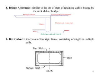 5. Bridge Abutment : similar to the top of stem of retaining wall is braced by
the deck slab of bridge.
6. Box Culvert : it acts as a close rigid frame, consisting of single or multiple
cells.
12
 