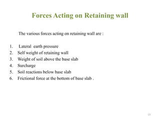 Forces Acting on Retaining wall
The various forces acting on retaining wall are :
1. Lateral earth pressure
2. Self weight of retaining wall
3. Weight of soil above the base slab
4. Surcharge
5. Soil reactions below base slab
6. Frictional force at the bottom of base slab .
13
 