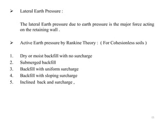  Lateral Earth Pressure :
The lateral Earth pressure due to earth pressure is the major force acting
on the retaining wall .
 Active Earth pressure by Rankine Theory : ( For Cohesionless soils )
1. Dry or moist backfill with no surcharge
2. Submerged backfill
3. Backfill with uniform surcharge
4. Backfill with sloping surcharge
5. Inclined back and surcharge ,
15
 