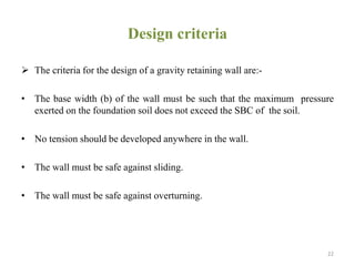 Design criteria
 The criteria for the design of a gravity retaining wall are:-
• The base width (b) of the wall must be such that the maximum pressure
exerted on the foundation soil does not exceed the SBC of the soil.
• No tension should be developed anywhere in the wall.
• The wall must be safe against sliding.
• The wall must be safe against overturning.
22
 