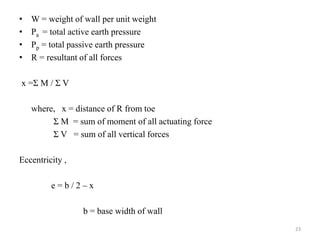 • W = weight of wall per unit weight
• Pa = total active earth pressure
• Pp = total passive earth pressure
• R = resultant of all forces
x =Σ M / Σ V
where, x = distance of R from toe
Σ M = sum of moment of all actuating force
Σ V = sum of all vertical forces
Eccentricity ,
e = b / 2 – x
b = base width of wall
23
 