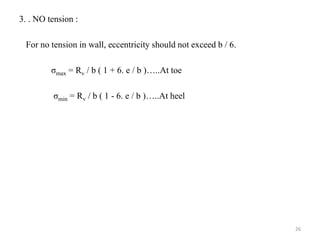 3. . NO tension :
For no tension in wall, eccentricity should not exceed b / 6.
σmax = Rv / b ( 1 + 6. e / b )…..At toe
σmin = Rv / b ( 1 - 6. e / b )…..At heel
26
 