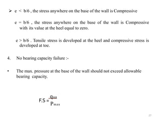  e < b/6 , the stress anywhere on the base of the wall is Compressive
e = b/6 , the stress anywhere on the base of the wall is Compressive
with its value at the heel equal to zero.
e > b/6 . Tensile stress is developed at the heel and compressive stress is
developed at toe.
4. No bearing capacity failure :-
• The max. pressure at the base of the wall should not exceed allowable
bearing capacity.
27
qua
F.S =
Pmax
 