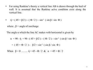• For using Rankine’s theory a vertical line AB is drawn through the heel of
wall. It is assumed that the Rankine acive condition exist along the
vertical line.
• ή = ( 45 + β/2 ) – ( Ф / 2 ) – sin-1 ( sin β / sin Ф )
where , β = angle of surcharge
The angle α which the line AC makes with horizontal is given by
α = 90 - ή = 90 - ( 45 + β/2 ) – ( Ф / 2 ) – sin-1 ( sin β / sin Ф )
= ( 45 + Ф / 2 ) - β/2 + sin-1 ( sin β / sin Ф )
When β = 0 …….. ή = 45 - Ф / 2 & α = 45 + Ф / 2
29
 