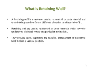 • A Retaining wall is a structure used to retain earth or other material and
to maintain ground surface at different elevation on either side of it .
• Retaining wall are used to retain earth or other materials which have the
tendency to slide and repose at a particular inclination .
• They provide lateral support to the backfill , embankment or in order to
hold them in a vertical position.
What is Retaining Wall?
3
 