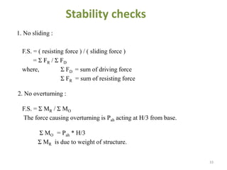 Stability checks
1. No sliding :
F.S. = ( resisting force ) / ( sliding force )
= Σ FR / Σ FD
where, Σ FD = sum of driving force
Σ FR = sum of resisting force
2. No overturning :
F.S. = Σ MR / Σ MO
The force causing overturning is Pah acting at H/3 from base.
Σ MO = Pah * H/3
Σ MR is due to weight of structure.
33
 