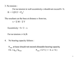 3. No tension :
For no tension in wall eccentricity e should not exceed b / 6.
R =  (ΣV)2 + Pah
2
The resultant cut the base at distance x from toe,
x = Σ M / Σ V
Eccentricity = b / 2 – x
For no tension e ˂ b /6
4. No bearing capacity failures :
Pmax at base should not exceed allowable bearing capacity.
F.S. = qna / pmax Pmax = Σ V ( 1 + 6. e / b )
34
 