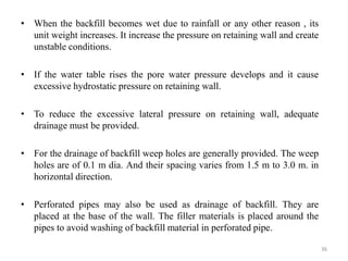 • When the backfill becomes wet due to rainfall or any other reason , its
unit weight increases. It increase the pressure on retaining wall and create
unstable conditions.
• If the water table rises the pore water pressure develops and it cause
excessive hydrostatic pressure on retaining wall.
• To reduce the excessive lateral pressure on retaining wall, adequate
drainage must be provided.
• For the drainage of backfill weep holes are generally provided. The weep
holes are of 0.1 m dia. And their spacing varies from 1.5 m to 3.0 m. in
horizontal direction.
• Perforated pipes may also be used as drainage of backfill. They are
placed at the base of the wall. The filler materials is placed around the
pipes to avoid washing of backfill material in perforated pipe.
36
 