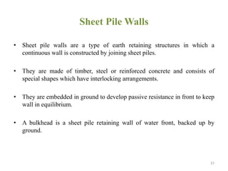 Sheet Pile Walls
• Sheet pile walls are a type of earth retaining structures in which a
continuous wall is constructed by joining sheet piles.
• They are made of timber, steel or reinforced concrete and consists of
special shapes which have interlocking arrangements.
• They are embedded in ground to develop passive resistance in front to keep
wall in equilibrium.
• A bulkhead is a sheet pile retaining wall of water front, backed up by
ground.
37
 