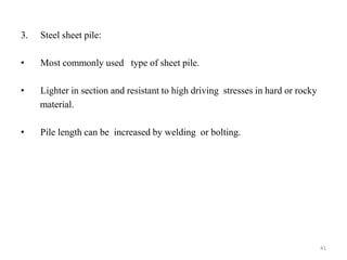3. Steel sheet pile:
• Most commonly used type of sheet pile.
• Lighter in section and resistant to high driving stresses in hard or rocky
material.
• Pile length can be increased by welding or bolting.
41
 