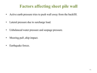 Factors affecting sheet pile wall
• Active earth pressure tries to push wall away from the backfill.
• Lateral pressure due to surcharge load.
• Unbalanced water pressure and seepage pressure.
• Mooring pull ,ship impact.
• Earthquake forces.
45
 