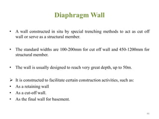 Diaphragm Wall
• A wall constructed in situ by special trenching methods to act as cut off
wall or serve as a structural member.
• The standard widths are 100-200mm for cut off wall and 450-1200mm for
structural member.
• The wall is usually designed to reach very great depth, up to 50m.
 It is constructed to facilitate certain construction activities, such as:
• As a retaining wall
• As a cut-off wall.
• As the final wall for basement.
46
 