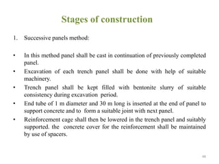 Stages of construction
1. Successive panels method:
• In this method panel shall be cast in continuation of previously completed
panel.
• Excavation of each trench panel shall be done with help of suitable
machinery.
• Trench panel shall be kept filled with bentonite slurry of suitable
consistency during excavation period.
• End tube of 1 m diameter and 30 m long is inserted at the end of panel to
support concrete and to form a suitable joint with next panel.
• Reinforcement cage shall then be lowered in the trench panel and suitably
supported. the concrete cover for the reinforcement shall be maintained
by use of spacers.
48
 