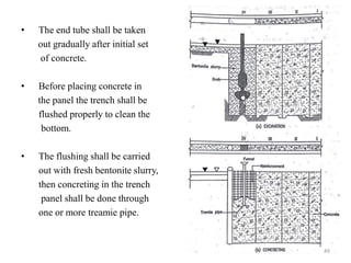 • The end tube shall be taken
out gradually after initial set
of concrete.
• Before placing concrete in
the panel the trench shall be
flushed properly to clean the
bottom.
• The flushing shall be carried
out with fresh bentonite slurry,
then concreting in the trench
panel shall be done through
one or more treamie pipe.
49
 