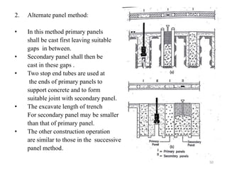 2. Alternate panel method:
• In this method primary panels
shall be cast first leaving suitable
gaps in between.
• Secondary panel shall then be
cast in these gaps .
• Two stop end tubes are used at
the ends of primary panels to
support concrete and to form
suitable joint with secondary panel.
• The excavate length of trench
For secondary panel may be smaller
than that of primary panel.
• The other construction operation
are similar to those in the successive
panel method.
50
 