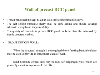 Wall of precast RCC panel
• Trench panel shall be kept filled up with self setting bentonite slurry.
• The self setting bentonite slurry shall be slow setting and should develop
adequate strength and impermeability.
• The quality of concrete in precast RCC panel is better than the achieved by
tremie concrete method.
• GROUT CUT OFF WALL :
When the structural strength is not required the self setting bentonite slurry
may be used to provide an impermeable cut off wall.
Sand bentonite cement mix may be used for diaphragm walls which are
primarily meant as impermeable cut offs.
52
 