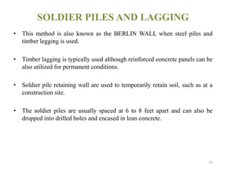 SOLDIER PILES AND LAGGING
• This method is also known as the BERLIN WALL when steel piles and
timber legging is used.
• Timber lagging is typically used although reinforced concrete panels can be
also utilized for permanent conditions.
• Soldier pile retaining wall are used to temporarily retain soil, such as at a
construction site.
• The soldier piles are usually spaced at 6 to 8 feet apart and can also be
dropped into drilled holes and encased in lean concrete.
53
 