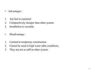 • Advantages :
1. Are fast to construct
2. Comparatively cheaper than other system
3. Installation is versatile.
• Disadvantage :
1. Limited to temporary construction.
2. Cannot be used in high water table conditions
3. They are not as stiff as other system.
55
 