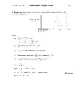 CE 437/537, Spring 2011                Retaining Wall Design Example                                            3/8




3. Design stem (tstem, Asstem). The stem is a vertical cantilever beam, acted on by the
horizontal earth pressure.


                                               ft     in    in/ft
                                         h = 8 – 16 /12
                                                  ft
                                         h =16.67
                                                                                            h




                                                                                tf = 16in
                                                                                                ka γ h         ka qs
                                                           wtoe tstem wheel


calc. d:
              1
    Pfill =     ( k a γ h ) h (1 ft out of page)
              2
                        1 − sin φ 1 − sin( 32 o )
                ka =                 =            = 0.31
                        1 + sin φ 1 + sin( 32 o )
              1
    Pfill =     (0.31)(100 pcf )(16.67 ft ) 2 (1 ft ) = 4310 lb
              2

    Psur = k a q sur h (1 ft ) = 0.31 ( 400 psf )(16.67 ft )(1 ft ) = 2070 lb

                                                 h                                h
    M u = ( Earth Pressure LoadFactor)( Pfill )( ) + ( Live LoadFactor)(Psur )( )
                                                 3                                2
                           16.67 ft                      16.67 ft
    M u = (1.6)(4310 lb )(          ) + (1.6)(2070 lb )(          ) = 65.9 k − ft
                              3                             2

                   k
    Mu =      5.71 in   d2
                               k
                  in
    65.9 k − ft (12   ) = 5.71 in d 2 , d = 11.8in
                   ft
                                     1
    t stem = 11.8in + 2 in cover + (1.0 in ) = 14.3in , ( assume #8 bars )                               use t stem = 15in
                                     2
    d = 15 − 2 − 0.5 = 12.5in
            in    in        in
 