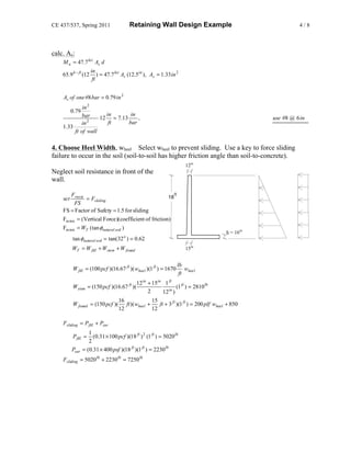 CE 437/537, Spring 2011                  Retaining Wall Design Example                                         4/8




calc. As:
    M u = 47.7 ksi As d
                      in
    65.9 k − ft (12       ) = 47.7 ksi As (12.5in ), As = 1.33 in 2
                       ft


    As of one #8 bar = 0.79 in 2
             in 2
          0.79
             bar      in       in
               2
                    12 = 7.13     ,                                                                  use #8 @ 6 in
            in         ft     bar
    1.33
         ft of wall

4. Choose Heel Width, wheel Select wheel to prevent sliding. Use a key to force sliding
failure to occur in the soil (soil-to-soil has higher friction angle than soil-to-concrete).
                                                                           12in
Neglect soil resistance in front of the
wall.

       Fresist                                               18
                                                                  ft
    set        = Fsliding
        FS
    FS = Factor of Safety = 1.5 for sliding
    Fresist = (Vertical Force)(coefficient of friction)
    Fresist = WT (tan φnatural soil )
                                                                                         tf = 16in
          tan φnatural soil = tan(32 o ) = 0.62
          WT = W fill + Wstem + W found                                    15in


                                                                       lb
          W fill = (100 pcf )(16.67 ft )( wheel )(1 ft ) = 1670            wheel
                                                                        ft
                                           12 in + 15in 1 ft
          Wstem = (150 pcf )(16.67 ft )(                    in
                                                                 (1 ft ) = 2810 lb
                                                 2       12 )
                                   16              15
          W found     = (150 pcf )( ft )( wheel +      ft + 3 ft )(1 ft ) = 200 plf wheel + 850
                                   12              12

    Fsliding = Pfill + Psur
                    1
          Pfill =     (0.31 × 100 pcf )(18 ft ) 2 (1 ft ) = 5020 lb
                    2
          Psur   = (0.31 × 400 psf )(18 ft )(1 ft ) = 2230 lb
    Fsliding = 5020 lb + 2230 lb = 7250 lb
 