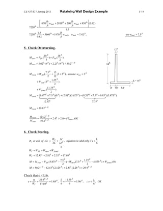 CE 437/537, Spring 2011                    Retaining Wall Design Example                                                         5/8


             ⎡     lb               lb     lb           lb ⎤
             ⎢1670 ft wheel + 2810 + 200 ft wheel + 850 ⎥(0.62)
    7250lb = ⎣                                             ⎦
                                       1.5
           1.5                  lb
    7250lb      = 3660lb + 1870 wheel , wheel = 7.42 ft ,                                                         use wheel = 7.5 ft
           0.62                  ft



5. Check Overturning.                                                                                   12in

                       18 ft             18 ft
    M over = P fill (         ) + Psur (       )
                         3                2
    M over     = 5.02 k (6 ft ) + 2.23k (9 ft ) = 50.2 k − ft                                 18
                                                                                                   ft



                        7.5 ft 15
    M resist = W fill (        +       ft + 3 ft ), assume wtoe = 3 ft
                           2      12
                               1.25 ft                                                                                    tf = 16in
               + Wstem (3 ft +           )
                                    2
                           11.75 ft                                                                 3' 15" 7.5'
               + W found (           )
                              2
    M resist   = (1.67 klf × 7.5 ft )(8 ft ) + ( 2.81k )(3.625 ft ) + (0.20klf × 7.5 ft + 0.85k )(5.875 ft )

                       12.53k                                                 2.35k

    M resist = 124.2 k − ft


    M resist 124.2 k − ft
            =             = 2.47 > 2.0 = FSover , OK
    M over    50.2 k − ft



6. Check Bearing.

                                WT      M                                 L
    σ v at end of toe =               +   , equation is valid only if e <
                                 bL bL2                                   6
                                        6
    WT = W fill + Wstem       + W found
    WT = 12.45 k + 2.81k + 2.35 k = 17.69 k
                                        7.5 ft                       1.25 ft
    M = M over − W fill (5.875 ft −             ) + Wstem (7.5 ft +            − 5.875 ft ) + W found (0)
                                            2                           2
    M = 50.2 k − ft     − 12.53k ( 2.125 ft ) + 2.81k ( 2.25 ft ) = 29.9 k − ft

Check that e < L/6:
        m    29.9 k − ft             L 11.75 ft                  L
   e=      =         k
                         = 1.68 ft ,   =        = 1.96 ft , ∴ e < , OK
        WT   17.69                   6    6                      6
 