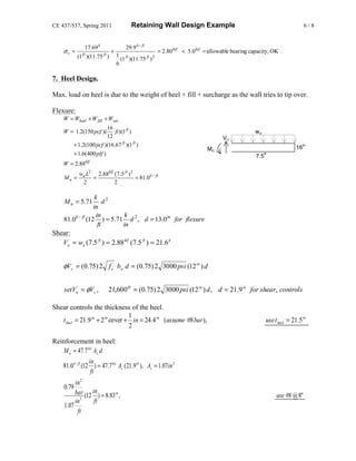CE 437/537, Spring 2011                 Retaining Wall Design Example                                                        6/8


              17.69 k                29.9 k − ft
    σv =                     +                         = 2.80 ksf < 5.0 ksf = allowable bearing capacity, OK
             ft
           (1 )(11.75 ) ft       1 ft
                                   (1 )(11.75 ft ) 2
                                 6

7. Heel Design.

Max. load on heel is due to the weight of heel + fill + surcharge as the wall tries to tip over.

Flexure:
    W = Wheel + W fill + Wsur
                        16
    W = 1.2(150 pcf )(      ft )(1 ft )                                                          wu
                        12                                                         Vu
         + 1.2(100 pcf )(16.67 ft )(1 ft )                                                                              16
                                                                                                                             in
                                                                            Mu
         + 1.6( 400 plf )                                                                         7.5
                                                                                                        ft

                  klf
    W = 2.88
            wu L2 2.88klf (7.5 ft ) 2
    Mu =         =                    = 81.0 k − ft
             2            2

                    k 2
     M u = 5.71          d
                   in
                     in      k
    81.0 k − ft (12 ) = 5.71 d 2 , d = 13.0in for flexure
                      ft    in
Shear:
   Vu = wu (7.5 ft ) = 2.88 klf (7.5 ft ) = 21.6 k


    φVc = (0.75) 2 f c' bw d = (0.75) 2 3000 psi (12 in ) d


    setVu = φVc ,            21,600lb = (0.75) 2 3000 psi (12 in ) d , d = 21.9 in for shear, controls

Shear controls the thickness of the heel.
                                  1
   t heel = 21.9 in + 2 in cover + in = 24.4 in (assume #8 bar ),                                        use t heel = 21.5 in
                                  2

Reinforcement in heel:
   M u = 47.7 ksi As d
                   in
    81.0 k − ft (12 ) = 47.7 ksi As (21.9 in ), As = 1.07in 2
                    ft
         in 2
    0.79
         bar (12 in ) = 8.83 in ,                                                                             use #8 @ 8"
         in 2     ft
    1.07
          ft
 