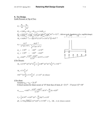 CE 437/537, Spring 2011                          Retaining Wall Design Example                                    7/8




8. Toe Design.
Earth Pressure at Tip of Toe:


         Wu      Mu
    σv =     ±
         bL 1 2
                   bL
               6
    Wu = 1.2(W fill + Wstem + W found ) + 1.6 (Wsur )
    Wu = 1.2(12.53k + 2.81k + 2.35k ) + 1.6(0.4 ksf )(18 ft )(1 ft ) = 32.7 k , (did not recalc foundation wt b.c. neglible change)
    M u = 1.6 M over − 1.2(Wsoil × 2.125 ft + Wstem × 1.0 ft )                            3' 1.25'        7.5'
                                         [                                     ]
    M u = 1.6(50.2 k − ft ) − 1.2 12.53k ( 2.125 ft ) + 2.81k (1 ft ) = 45.0k − ft


                  32.7 k            45.0k − ft
    σv =                      +
            (1 ft )(11.75 ft ) 1 (1 ft )(11.75 ft ) 2
                                6
                     ksf
    σ vA   = 2.78           +    1.96ksf = 4.74 ksf
                                                                                                       A   B          C
    σ vC = 2.78ksf            −         1.96ksf      = 0.82 ksf
                           4.74 ksf − 0.82 ksf
    σ vB = 0.82 ksf +                          (8.75 ft ) = 3.74 ksf
                               11.75 ft
d for flexure:
                                             3 ft    1                          2
    M u = (3.74 ksf )(3 ft )(1 ft )(              ) + (1.00 ksf )(3 ft )(1 ft )( 3 ft ) = 19.8k − ft
                                              2      2                          3

                   k 2
    M u = 5.71         d
                  in
                   in       k
    19.8k − ft (12 ) = 5.71 d 2 , d = 6.5in for flexure
                    ft     in

d for shear:
    Assume theel = ttoe = 21.5in
    Critical section for shear occurs at "d" from face of stem, d = 21.5" – 3"cover-1/2"=18"

                                        4.74 ksf − 0.82 ksf            18
    σ vcritical sec tion = 0.82 ksf +               ft
                                                            (8.75 ft +    ft ) = 4.24 ksf
                                             11.75                     12

            1                                18
    Vu =      ( 4.74 ksf + 4.24 ksf )(3 ft −    ft )(1 ft ) = 6.74 k
            2                                12
    φVc = (.75)2 3000 psi (12in )(18in ) = 17,750lb > Vu , OK , d for flexure controls
 