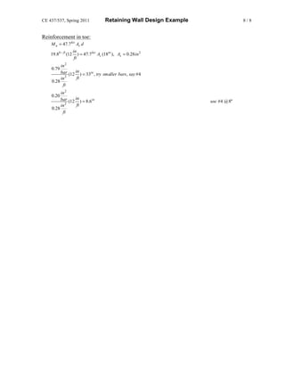 CE 437/537, Spring 2011                  Retaining Wall Design Example                 8/8


Reinforcement in toe:
    M u = 47.7 ksi As d
                     in
    19.8k − ft (12       ) = 47.7 ksi As (18in ), As = 0.28 in 2
                      ft
         in 2
    0.79
         bar (12 in ) = 33in , try smaller bars , say #4
         in 2     ft
    0.28
          ft
         in 2
    0.20
         bar (12 in ) = 8.6in                                            use #4 @ 8"
         in 2     ft
    0.28
          ft
 