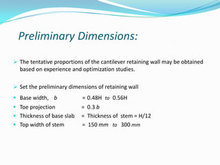 Preliminary Dimensions:
 The tentative proportions of the cantilever retaining wall may be obtained
  based on experience and optimization studies.

 Set the preliminary dimensions of retaining wall
 Base width, b            = 0.48H to 0.56H
 Toe projection           = 0.3 b
 Thickness of base slab   = Thickness of stem = H/12
 Top width of stem        = 150 mm to 300 mm
 