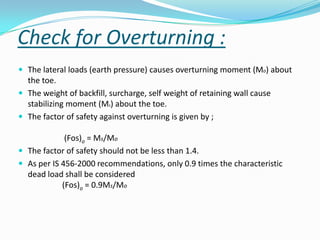 Check for Overturning :
 The lateral loads (earth pressure) causes overturning moment (Mo) about
  the toe.
 The weight of backfill, surcharge, self weight of retaining wall cause
  stabilizing moment (Ms) about the toe.
 The factor of safety against overturning is given by ;

             (Fos)o = Ms/Mo
 The factor of safety should not be less than 1.4.
 As per IS 456-2000 recommendations, only 0.9 times the characteristic
  dead load shall be considered
            (Fos)o = 0.9Ms/Mo
 